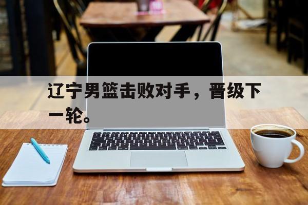kaiyuan APP下载-辽宁男篮击败对手，晋级下一轮。